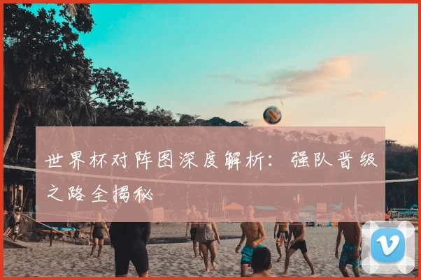 世界杯对阵图深度解析：强队晋级之路全揭秘