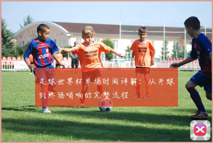 足球世界杯单场时间详解：从开球到终场哨响的完整流程