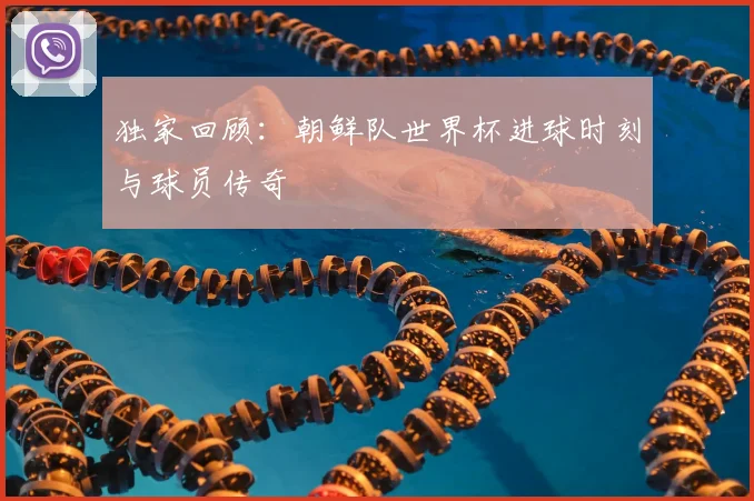 独家回顾：朝鲜队世界杯进球时刻与球员传奇