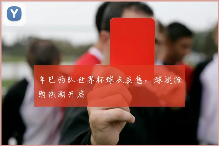 年巴西队世界杯球衣发售，球迷抢购热潮开启