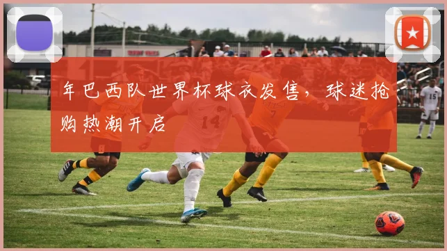 年巴西队世界杯球衣发售，球迷抢购热潮开启