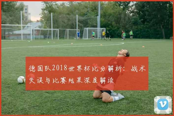 德国队2018世界杯比分解析：战术失误与比赛结果深度解读