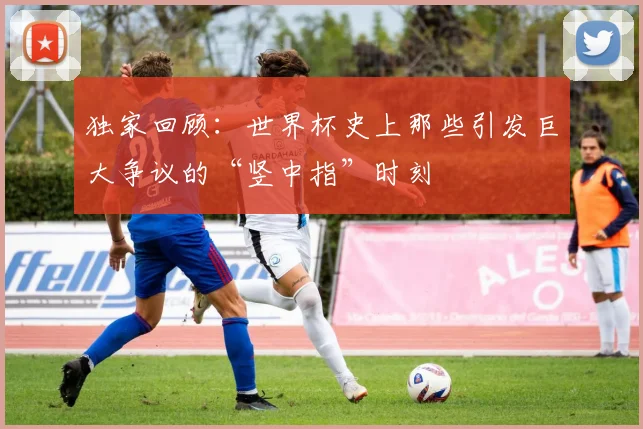 独家回顾：世界杯史上那些引发巨大争议的“竖中指”时刻