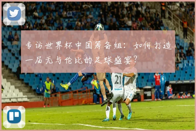 专访世界杯中国筹备组：如何打造一届无与伦比的足球盛宴？