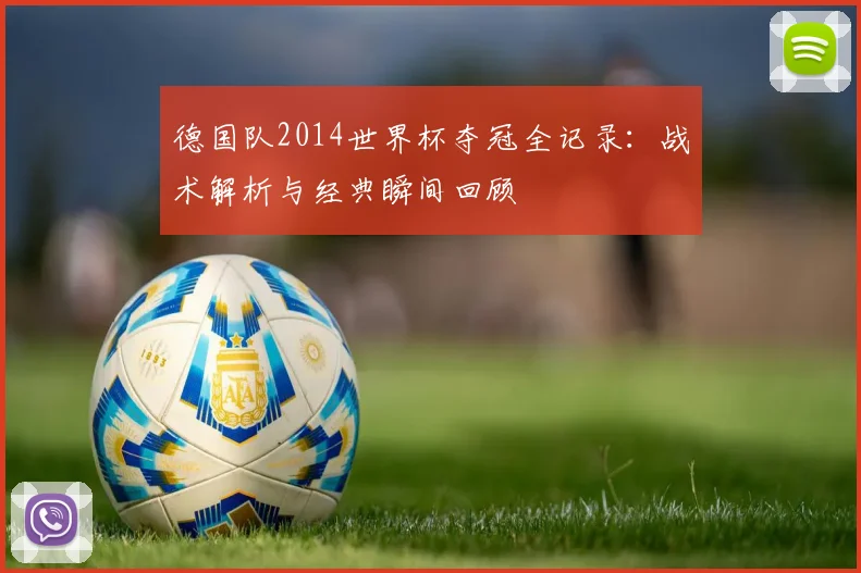 德国队2014世界杯夺冠全记录：战术解析与经典瞬间回顾