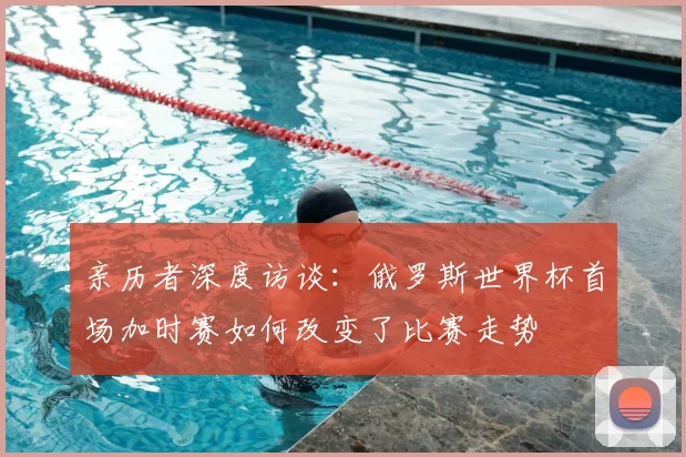 亲历者深度访谈:俄罗斯世界杯首场加时赛如何改变了比赛走势