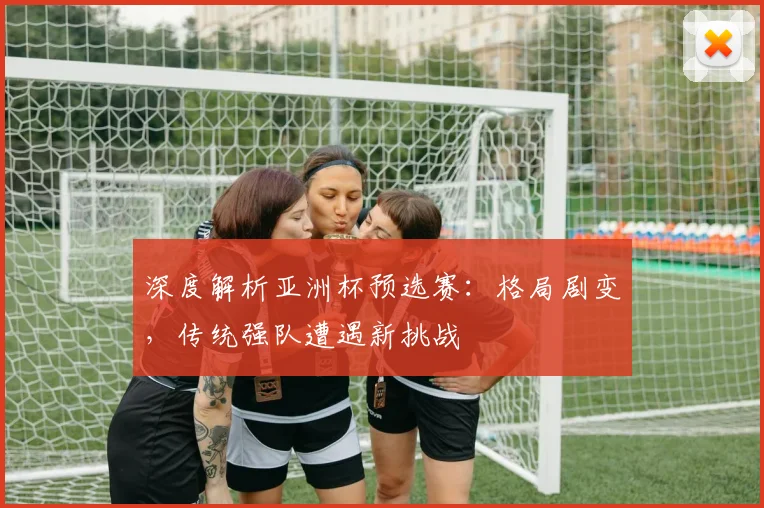 深度解析亚洲杯预选赛:格局剧变,传统强队遭遇新挑战