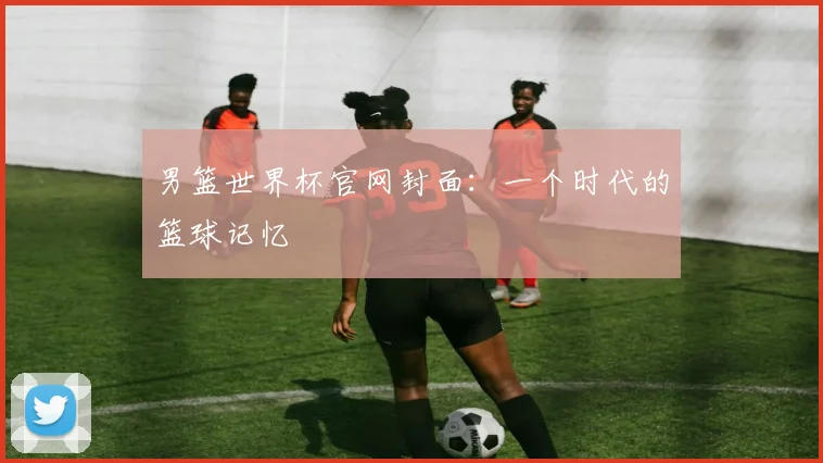 男篮世界杯官网封面：一个时代的篮球记忆