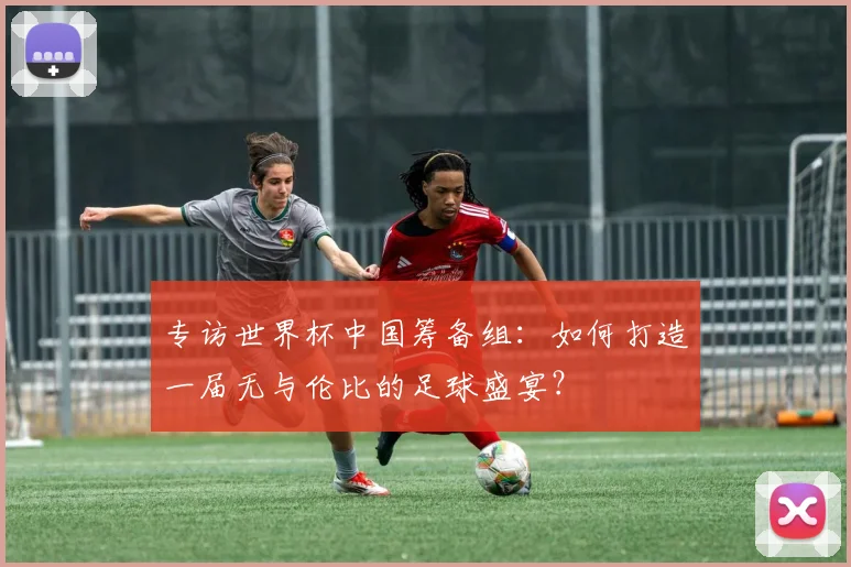 专访世界杯中国筹备组：如何打造一届无与伦比的足球盛宴？