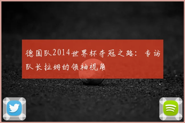 德国队2014世界杯夺冠之路：专访队长拉姆的领袖视角