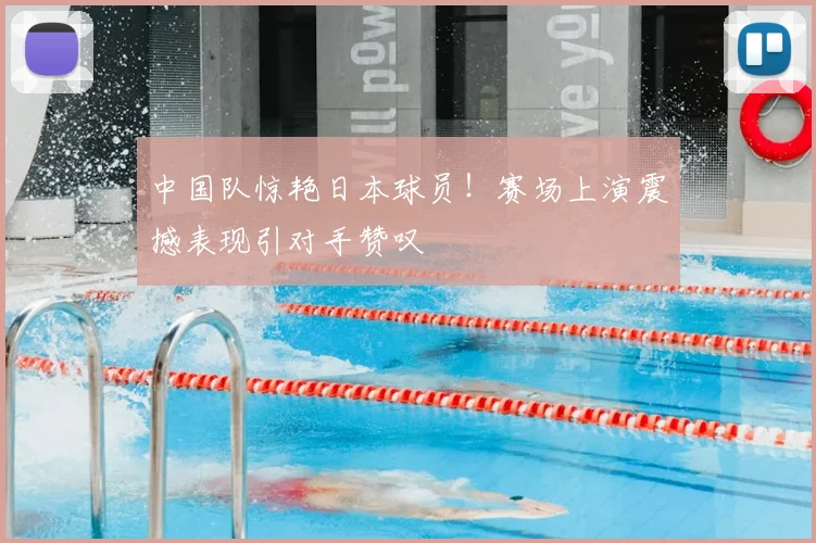 中国队惊艳日本球员！赛场上演震撼表现引对手赞叹