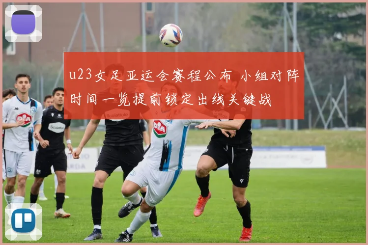 u23女足亚运会赛程公布 小组对阵时间一览提前锁定出线关键战