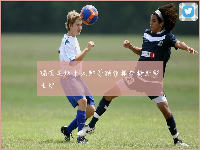 现役足坛十大帅哥颜值排行榜新鲜出炉