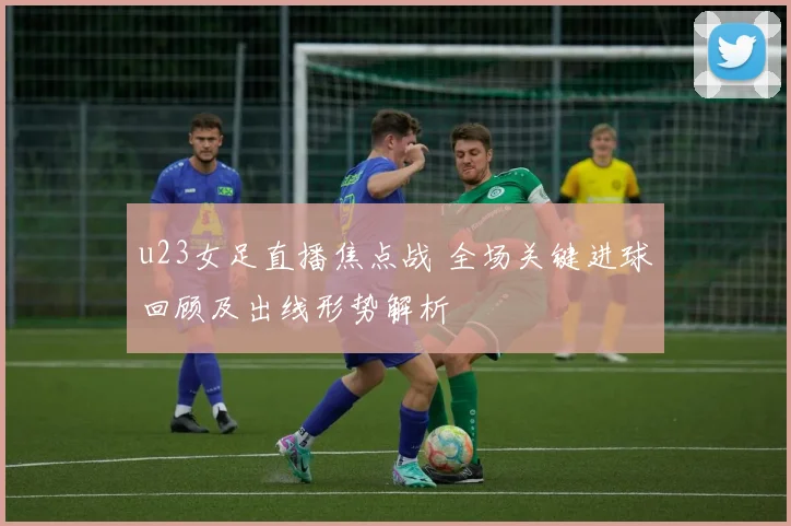 u23女足直播焦点战 全场关键进球回顾及出线形势解析