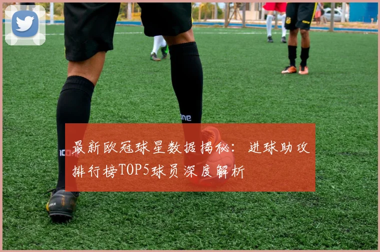 最新欧冠球星数据揭秘：进球助攻排行榜TOP5球员深度解析