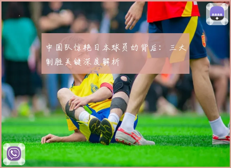中国队惊艳日本球员的背后：三大制胜关键深度解析