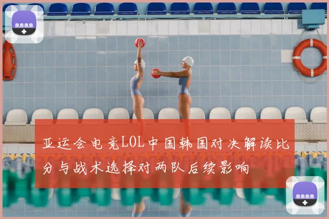 亚运会电竞LOL中国韩国对决解读比分与战术选择对两队后续影响