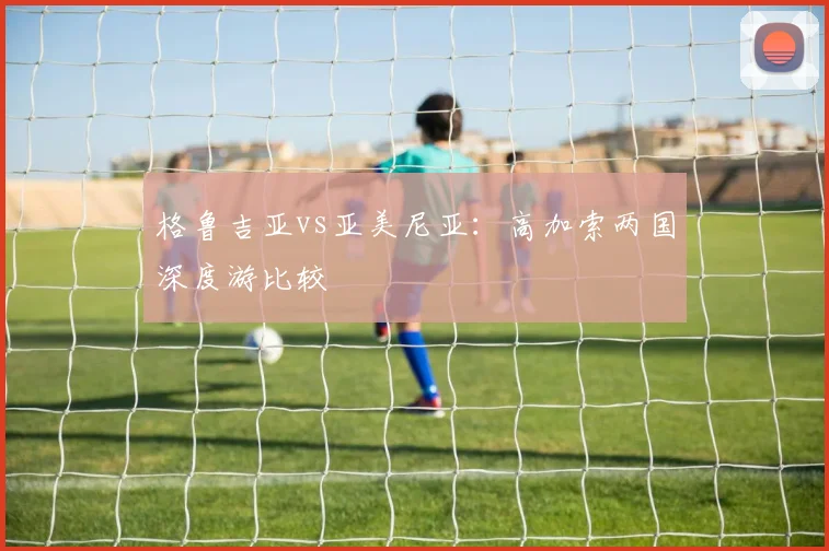 格鲁吉亚vs亚美尼亚：高加索两国深度游比较