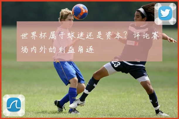 世界杯属于球迷还是资本？评论赛场内外的利益角逐