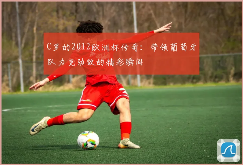 C罗的2012欧洲杯传奇：带领葡萄牙队力克劲敌的精彩瞬间