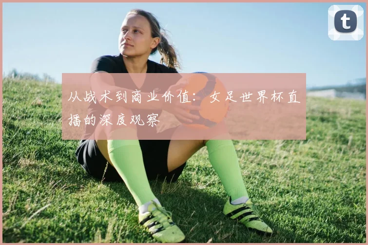 从战术到商业价值：女足世界杯直播的深度观察
