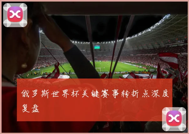 俄罗斯世界杯关键赛事转折点深度复盘